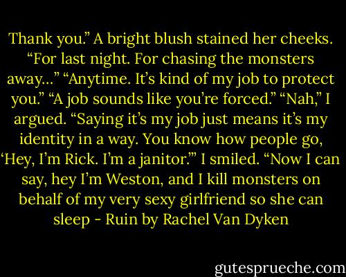 Thank you.” A bright blush stained her cheeks. “For last night. For chasing the monsters away…” “Anytime. It’s kind of my job to protect you.” “A job sounds like you’re forced.” “Nah,” I argued. “Saying it’s my job just means it’s my identity in a way. You know how people go, ‘Hey, I’m Rick. I’m a janitor.’” I smiled. “Now I can say, hey I’m Weston, and I kill monsters on behalf of my very sexy girlfriend so she can sleep - Ruin by Rachel Van Dyken