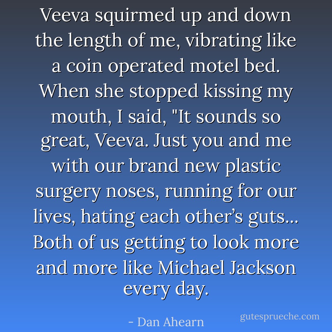 Veeva squirmed up and down the length of me, vibrating like a coin operated motel bed. When she stopped kissing my mouth, I said, "It sounds so great, Veeva. Just you and me with our brand new plastic surgery noses, running for our lives, hating each other’s guts... Both of us getting to look more and more like Michael Jackson every day. - Dan Ahearn