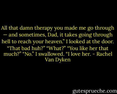 All that damn therapy you made me go through — and sometimes, Dad, it takes going through hell to reach your heaven.” I looked at the door. “That bad huh?” “What?” “You like her that much?” “No.” I swallowed. “I love her. - Rachel Van Dyken