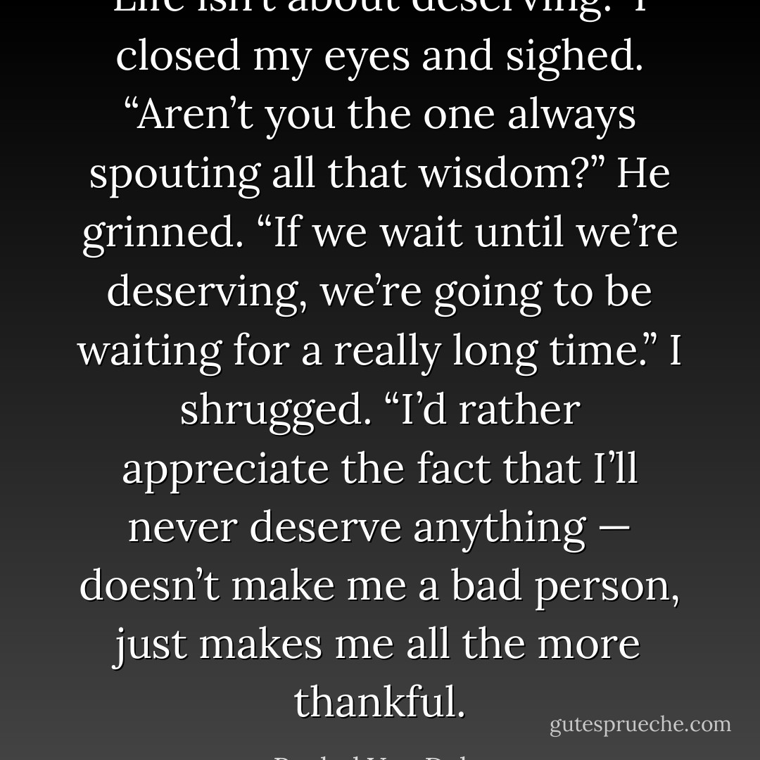 Life isn’t about deserving.” I closed my eyes and sighed. “Aren’t you the one always spouting all that wisdom?” He grinned. “If we wait until we’re deserving, we’re going to be waiting for a really long time.” I shrugged. “I’d rather appreciate the fact that I’ll never deserve anything — doesn’t make me a bad person, just makes me all the more thankful. - Rachel Van Dyken