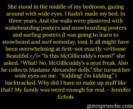 She stood in the middle of my bedroom, gazing around with wide eyes. I hadn’t made my bed. In three years. And the walls were plastered with wakeboarding posters and snowboarding posters and surfing posters (I was going to learn to snowboard and surf someday, too). It all might have been overwhelming at first-not exactly <i>House Beautiful.</i><br />“Is this McGillicuddy’s room?” she asked.<br />“What! No. McGillicuddy’s a neat freak. Also he collects Madame Alexander dolls.”<br />She turned her wide eyes on me. <br />“Kidding! I’m kidding,” I backtracked. Why did I have to make up stuff like that? My family was weird enough for real. - Jennifer Echols