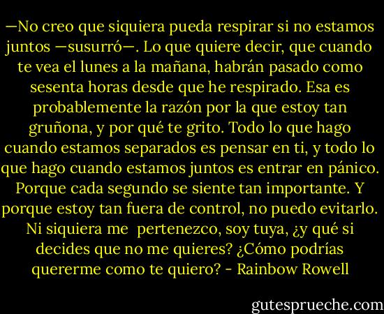 —No creo que siquiera pueda respirar si no estamos juntos —susurró—. Lo que quiere decir, que cuando te vea el lunes a la mañana, habrán pasado como sesenta horas desde que he respirado. Esa es probablemente la razón por la que estoy tan gruñona, y por qué te grito. Todo lo que hago cuando estamos separados es pensar en ti, y todo lo que hago cuando estamos juntos es entrar en pánico. Porque cada segundo se siente tan importante. Y porque estoy tan fuera de control, no puedo evitarlo. Ni siquiera me <br />pertenezco, soy tuya, ¿y qué si decides que no me quieres? ¿Cómo podrías quererme como te quiero? - Rainbow Rowell