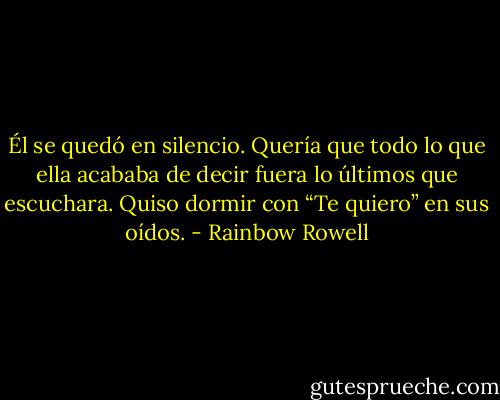 Él se quedó en silencio. Quería que todo lo que ella acababa de decir fuera lo últimos que escuchara. Quiso dormir con “Te quiero” en sus oídos. - Rainbow Rowell