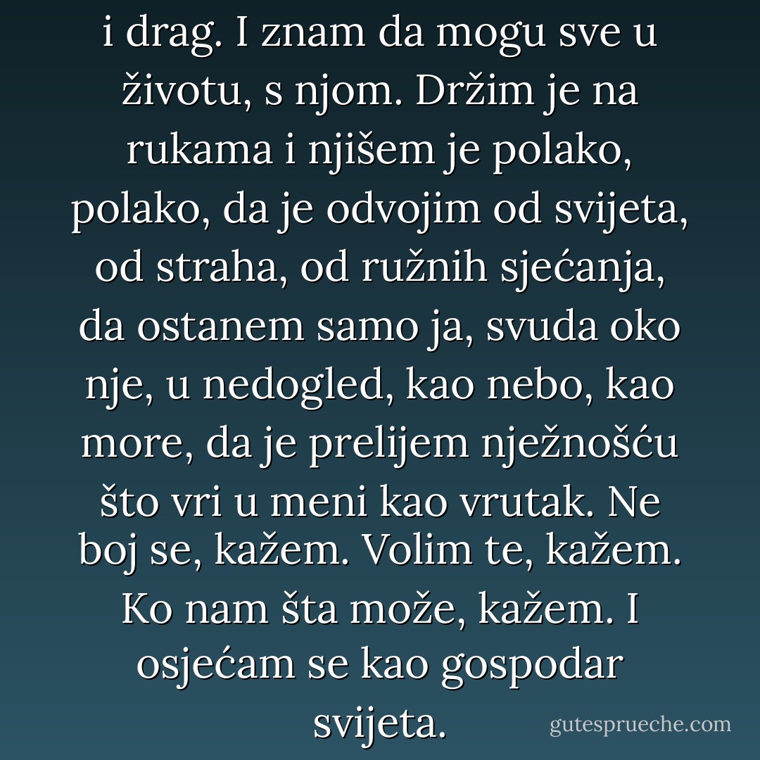 Mirišem je kao cvijet: miris čist i drag. I znam da mogu sve u životu, s njom. Držim je na rukama i njišem je polako, polako, da je odvojim od svijeta, od straha, od ružnih sjećanja, da ostanem samo ja, svuda oko nje, u nedogled, kao nebo, kao more, da je prelijem nježnošću što vri u meni kao vrutak.<br />Ne boj se, kažem. Volim te, kažem. Ko nam šta može, kažem. I osjećam se kao gospodar svijeta. - Meša Selimović