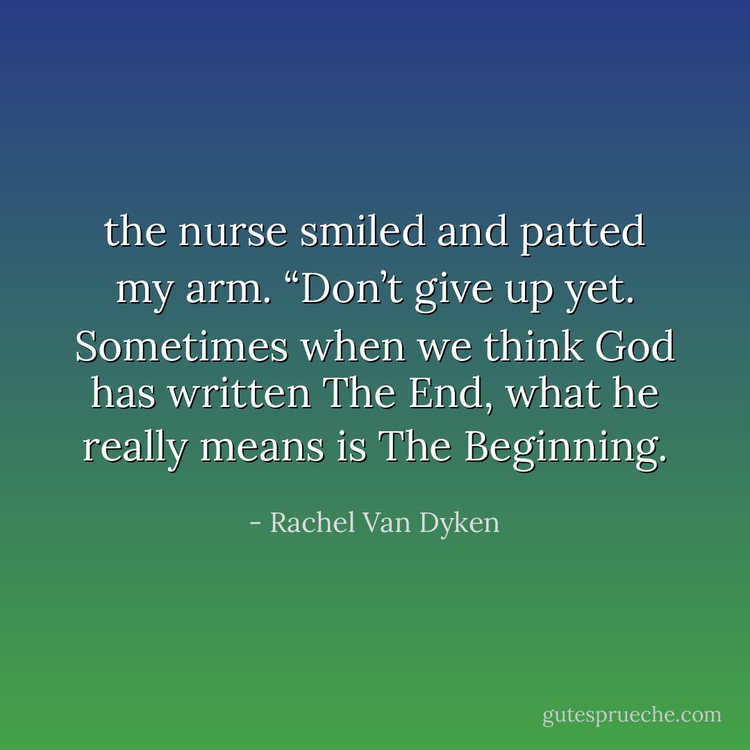 the nurse smiled and patted my arm. “Don’t give up yet. Sometimes when we think God has written The End, what he really means is The Beginning. - Rachel Van Dyken