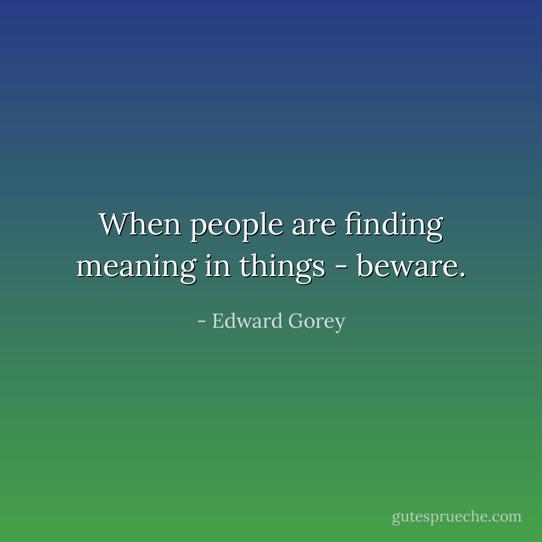 When people are finding meaning in things - beware. - Edward Gorey