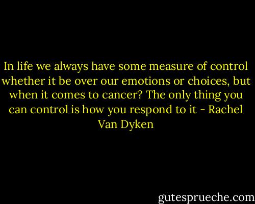 In life we always have some measure of control whether it be over our emotions or choices, but when it comes to cancer? The only thing you can control is how you respond to it - Rachel Van Dyken