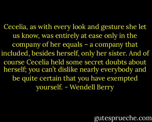 Cecelia, as with every look and gesture she let us know, was entirely at ease only in the company of her equals – a company that included, besides herself, only her sister. And of course Cecelia held some secret doubts about herself; you can’t dislike nearly everybody and be quite certain that you have exempted yourself. - Wendell Berry