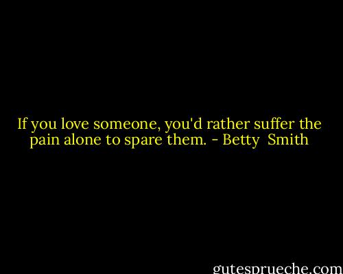 If you love someone, you'd rather suffer the pain alone to spare them. - Betty  Smith