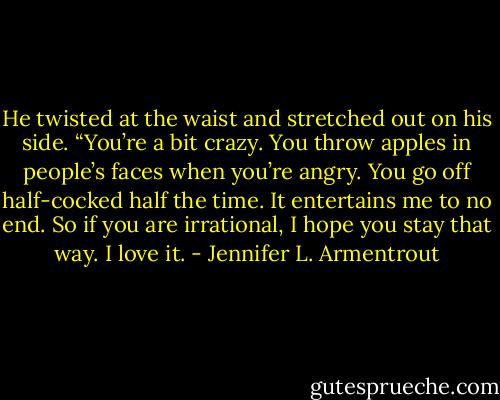 He twisted at the waist and stretched out on his side. “You’re a bit crazy. You throw apples in people’s faces when you’re angry. You go off half-cocked half the time. It entertains me to no end. So if you are irrational, I hope you stay that way. I love it. - Jennifer L. Armentrout