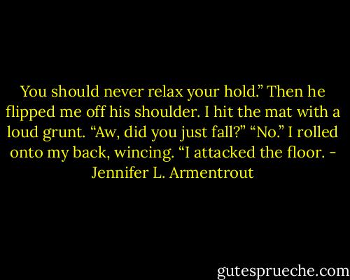 You should never relax your hold.” Then he flipped me off his shoulder. I hit the mat with a loud grunt. “Aw, did you just fall?” “No.” I rolled onto my back, wincing. “I attacked the floor. - Jennifer L. Armentrout