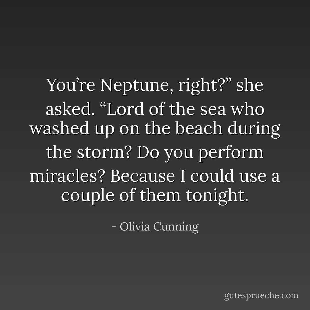 You’re Neptune, right?” she asked. “Lord of the sea who washed up on the beach during the storm? Do you perform miracles? Because I could use a couple of them tonight. - Olivia Cunning