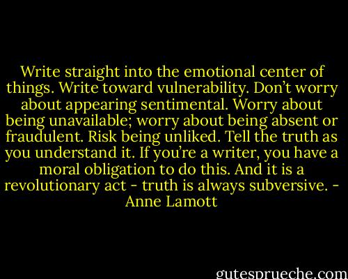 Write straight into the emotional center of things. Write toward vulnerability. Don’t worry about appearing sentimental. Worry about being unavailable; worry about being absent or fraudulent. Risk being unliked. Tell the truth as you understand it. If you’re a writer, you have a moral obligation to do this. And it is a revolutionary act - truth is always subversive. - Anne Lamott