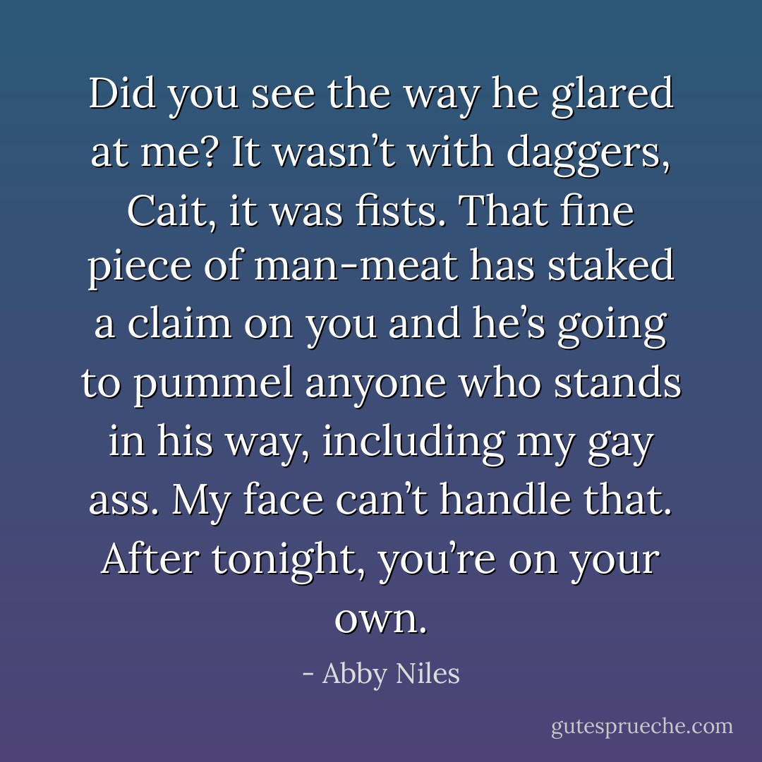Did you see the way he glared at me? It wasn’t with daggers, Cait, it was fists. That fine piece of man-meat has staked a claim on you and he’s going to pummel anyone who stands in his way, including my gay ass. My face can’t handle that. After tonight, you’re on your own. - Abby Niles