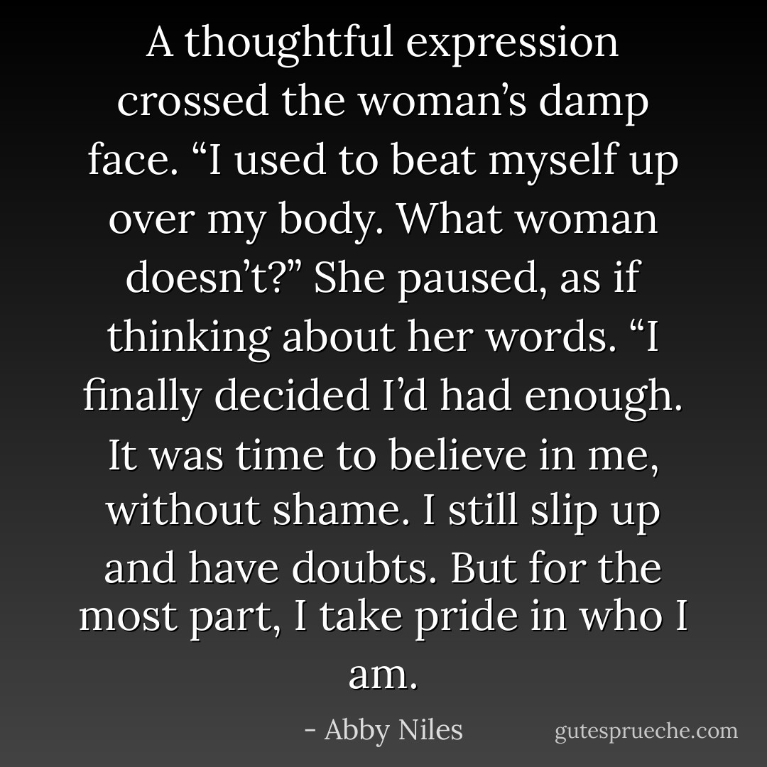 A thoughtful expression crossed the woman’s damp face. “I used to beat myself up over my body. What woman doesn’t?” She paused, as if thinking about her words. “I finally decided I’d had enough. It was time to believe in me, without shame. I still slip up and have doubts. But for the most part, I take pride in who I am. - Abby Niles