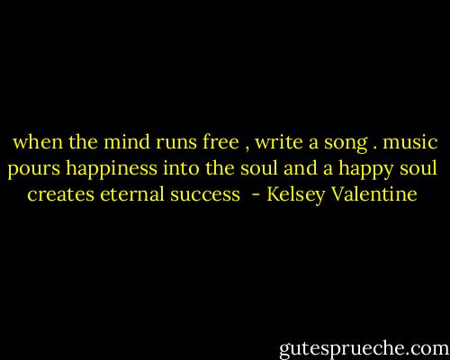  when the mind runs free , write a song . music pours happiness into the soul and a happy soul creates eternal success  - Kelsey Valentine