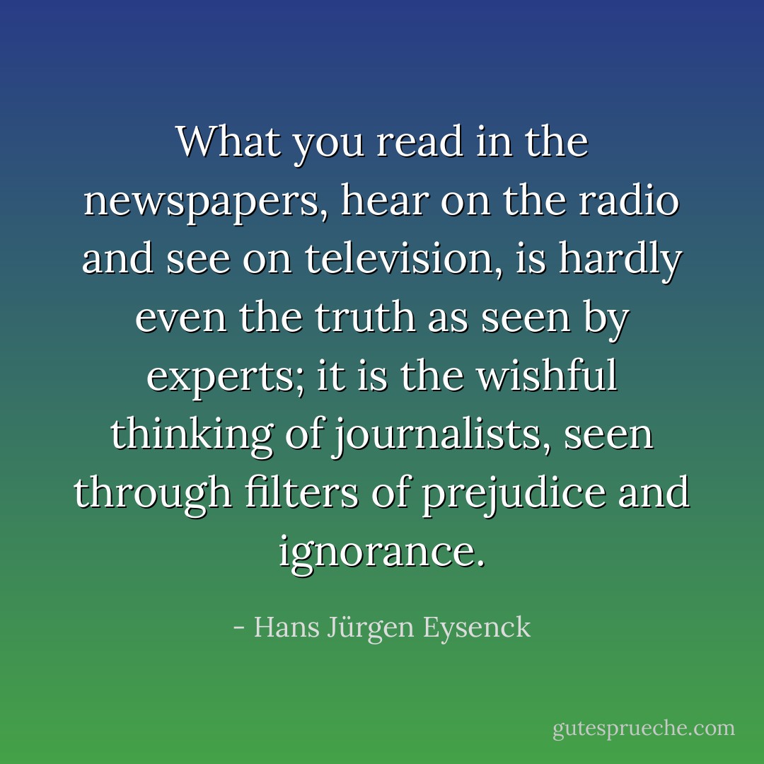 What you read in the newspapers, hear on the radio and see on television, is hardly even the truth as seen by experts; it is the wishful thinking of journalists, seen through filters of prejudice and ignorance. - Hans Jürgen Eysenck