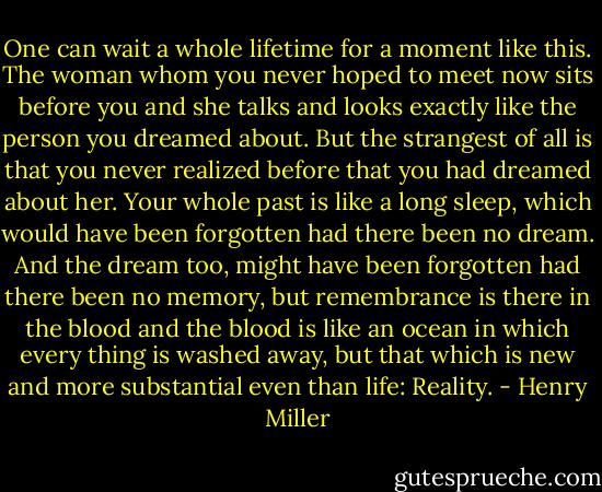 One can wait a whole lifetime for a moment like this. The woman whom you never hoped to meet now sits before you and she talks and looks exactly like the person you dreamed about. But the strangest of all is that you never realized before that you had dreamed about her. Your whole past is like a long sleep, which would have been forgotten had there been no dream. And the dream too, might have been forgotten had there been no memory, but remembrance is there in the blood and the blood is like an ocean in which every thing is washed away, but that which is new and more substantial even than life: Reality. - Henry Miller