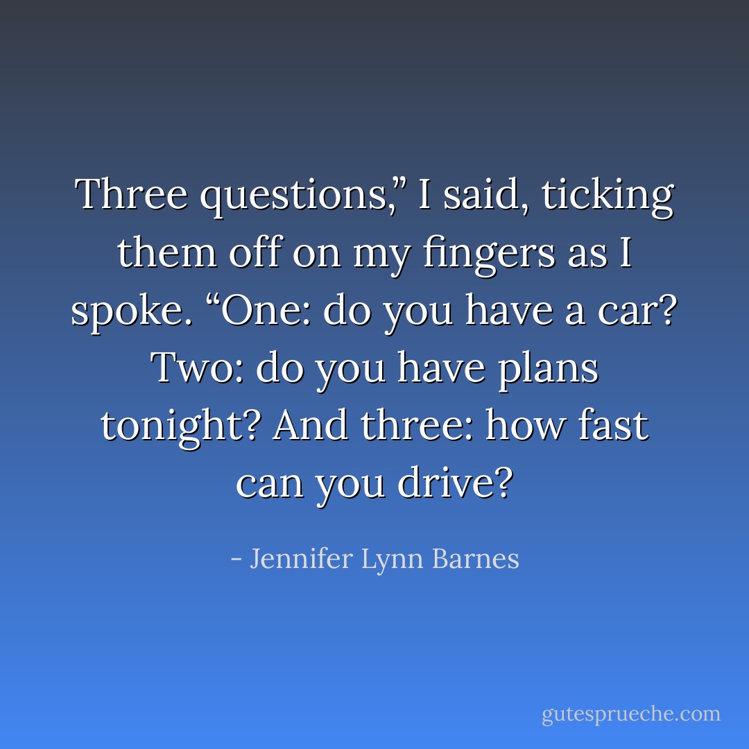 Three questions,” I said, ticking them off on my fingers as I spoke. “One: do you have a car? Two: do you have plans tonight? And three: how fast can you drive? - Jennifer Lynn Barnes