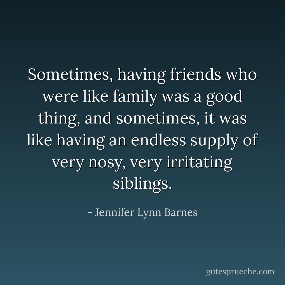 Sometimes, having friends who were like family was a good thing, and sometimes, it was like having an endless supply of very nosy, very irritating siblings. - Jennifer Lynn Barnes