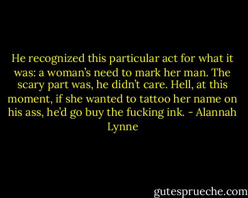 He recognized this particular act for what it was: a woman’s need to mark her man. The scary part was, he didn’t care. Hell, at this moment, if she wanted to tattoo her name on his ass, he’d go buy the fucking ink. - Alannah Lynne