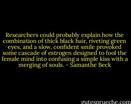 Researchers could probably explain how the combination of thick black hair, riveting green eyes, and a slow, confident smile provoked some cascade of estrogen designed to fool the female mind into confusing a simple kiss with a merging of souls. - Samanthe Beck