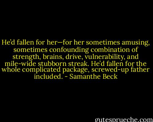 He’d fallen for her—for her sometimes amusing, sometimes confounding combination of strength, brains, drive, vulnerability, and mile-wide stubborn streak. He’d fallen for the whole complicated package, screwed-up father included. - Samanthe Beck