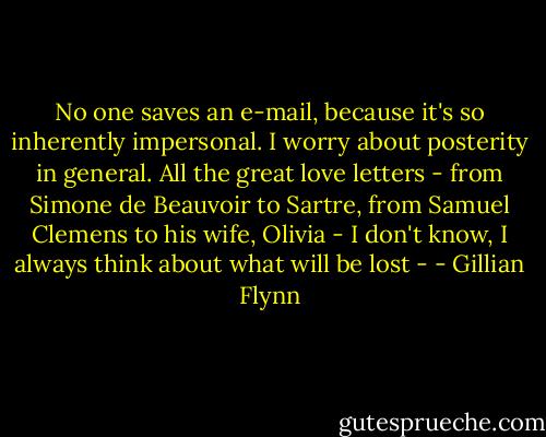 No one saves an e-mail, because it's so inherently impersonal. I worry about posterity in general. All the great love letters - from Simone de Beauvoir to Sartre, from Samuel Clemens to his wife, Olivia - I don't know, I always think about what will be lost - - Gillian Flynn