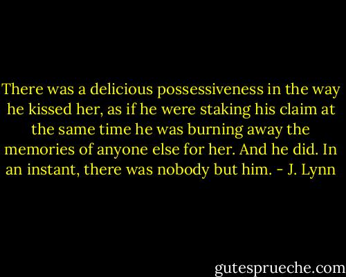 There was a delicious possessiveness in the way he kissed her, as if he were staking his claim at the same time he was burning away the memories of anyone else for her. And he did. In an instant, there was nobody but him. - J. Lynn