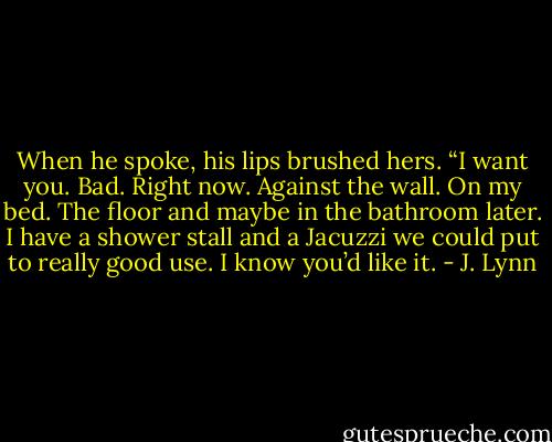 When he spoke, his lips brushed hers. “I want you. Bad. Right now. Against the wall. On my bed. The floor and maybe in the bathroom later. I have a shower stall and a Jacuzzi we could put to really good use. I know you’d like it. - J. Lynn
