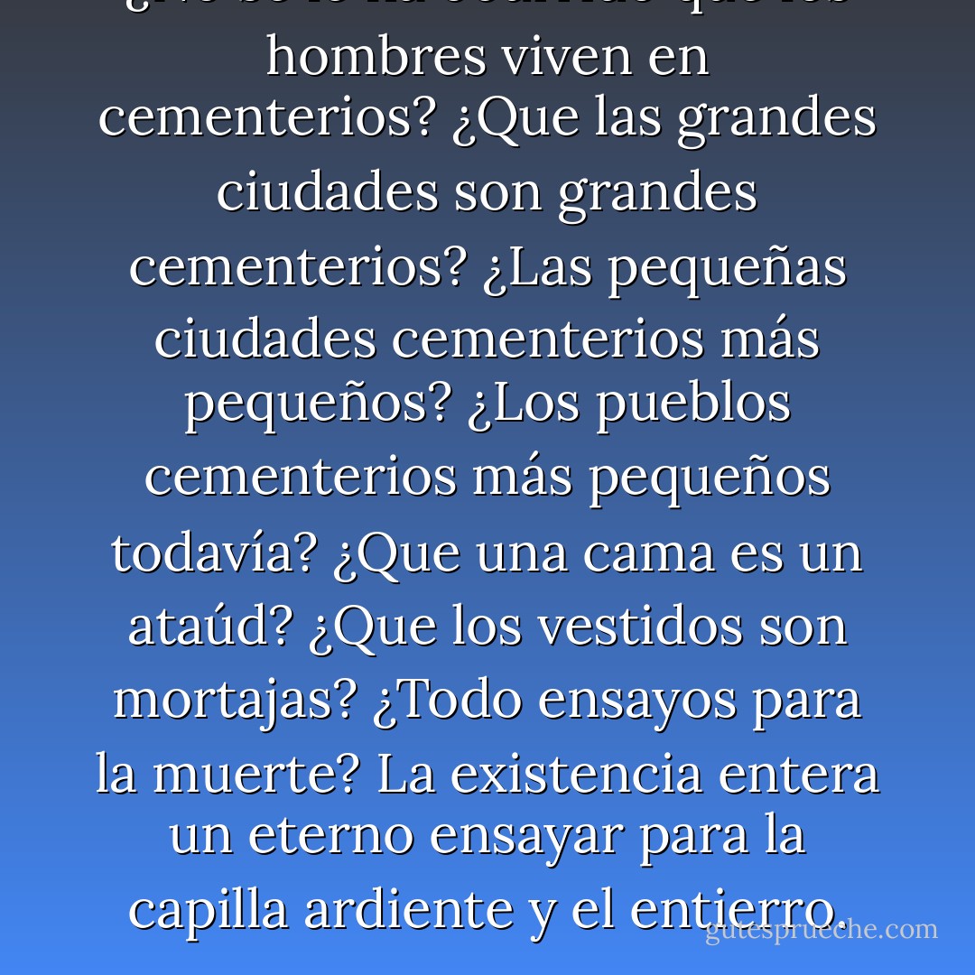 ¿No se le ha ocurrido que los hombres viven en cementerios? ¿Que las grandes ciudades son grandes cementerios? ¿Las pequeñas ciudades cementerios más pequeños? ¿Los pueblos cementerios más pequeños todavía? ¿Que una cama es un ataúd? ¿Que los vestidos son mortajas? ¿Todo ensayos para la muerte? La existencia entera un eterno ensayar para la capilla ardiente y el entierro. - Thomas Bernhard