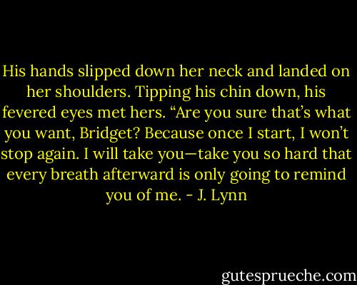 His hands slipped down her neck and landed on her shoulders. Tipping his chin down, his fevered eyes met hers. “Are you sure that’s what you want, Bridget? Because once I start, I won’t stop again. I will take you—take you so hard that every breath afterward is only going to remind you of me. - J. Lynn