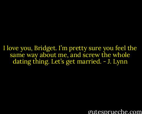 I love you, Bridget. I’m pretty sure you feel the same way about me, and screw the whole dating thing. Let’s get married. - J. Lynn