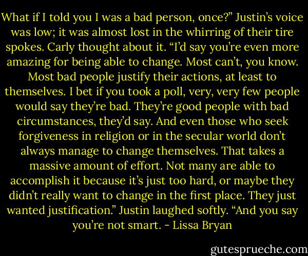 What if I told you I was a bad person, once?” Justin’s voice was low; it was almost lost in the whirring of their tire spokes. Carly thought about it. “I’d say you’re even more amazing for being able to change. Most can’t, you know. Most bad people justify their actions, at least to themselves. I bet if you took a poll, very, very few people would say they’re bad. They’re good people with bad circumstances, they’d say. And even those who seek forgiveness in religion or in the secular world don’t always manage to change themselves. That takes a massive amount of effort. Not many are able to accomplish it because it’s just too hard, or maybe they didn’t really want to change in the first place. They just wanted justification.” Justin laughed softly. “And you say you’re not smart. - Lissa Bryan