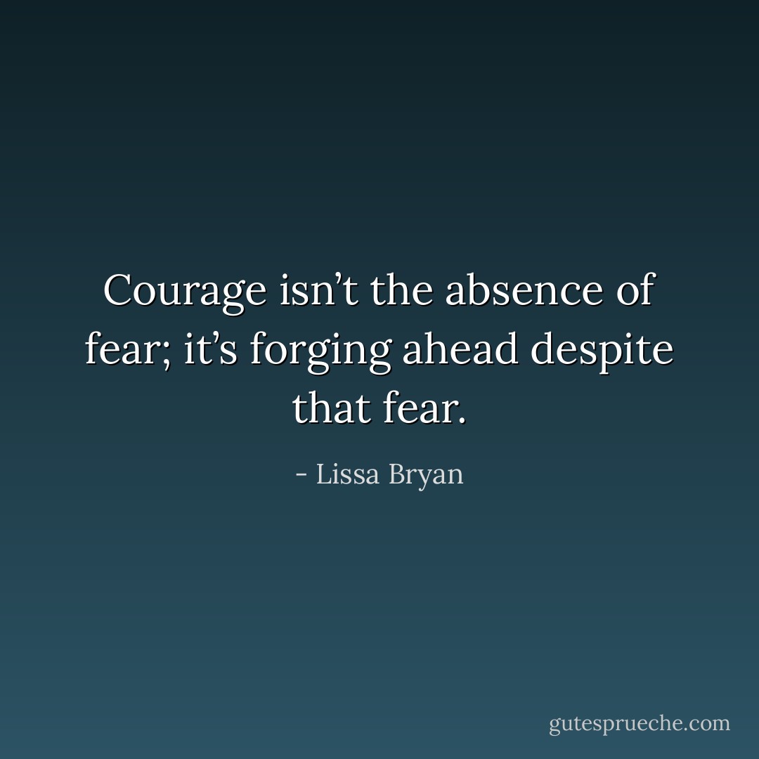 Courage isn’t the absence of fear; it’s forging ahead despite that fear. - Lissa Bryan
