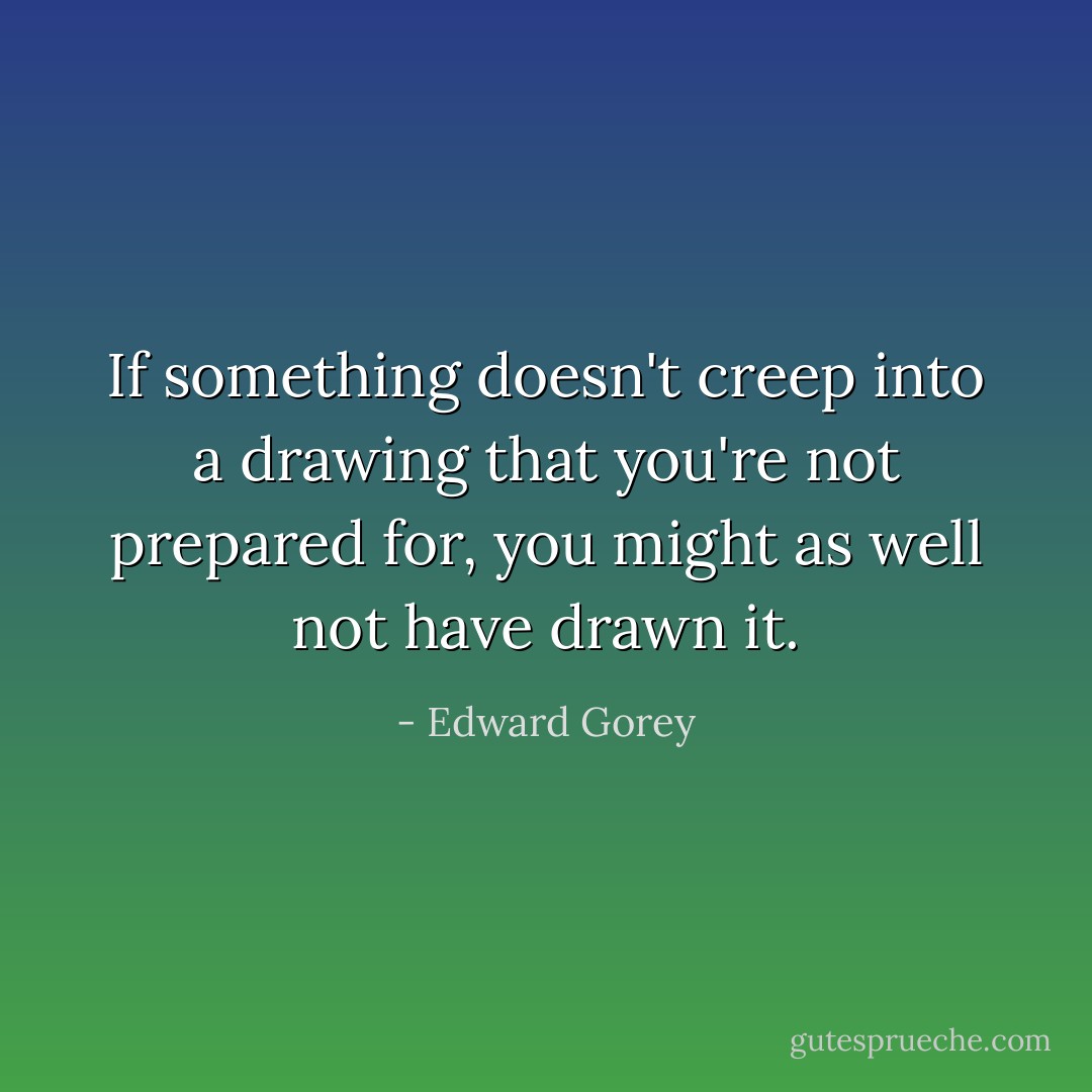 If something doesn't creep into a drawing that you're not prepared for, you might as well not have drawn it. - Edward Gorey