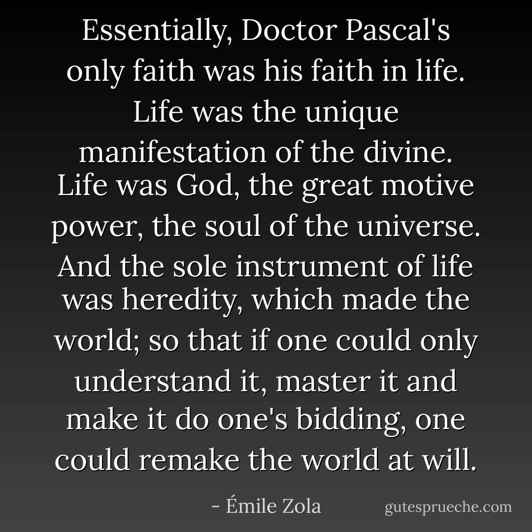 Essentially, Doctor Pascal's only faith was his faith in life. Life was the unique manifestation of the divine. Life was God, the great motive power, the soul of the universe. And the sole instrument of life was heredity, which made the world; so that if one could only understand it, master it and make it do one's bidding, one could remake the world at will. - Émile Zola