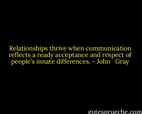 Relationships thrive when communication reflects a ready acceptance and respect of people's innate differences. - John   Gray