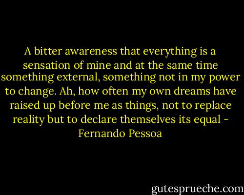 A bitter awareness that everything is a sensation of mine and at the same time something external, something not in my power to change. Ah, how often my own dreams have raised up before me as things, not to replace reality but to declare themselves its equal - Fernando Pessoa