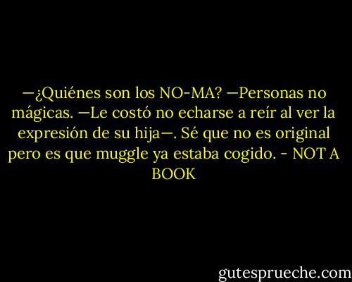 —¿Quiénes son los NO-MA?<br />—Personas no mágicas. —Le costó no echarse a reír al ver la expresión de su hija—. Sé que no es original pero es que muggle ya estaba cogido. - NOT A BOOK