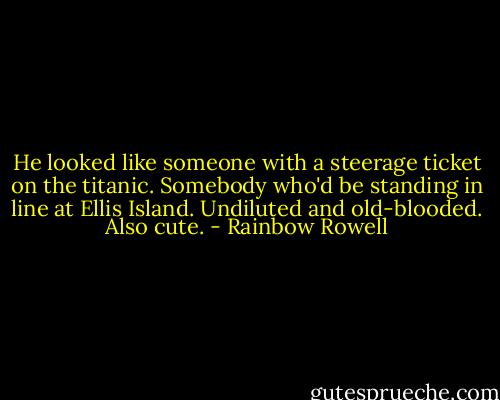 He looked like someone with a steerage ticket on the titanic. Somebody who'd be standing in line at Ellis Island. Undiluted and old-blooded. Also cute. - Rainbow Rowell