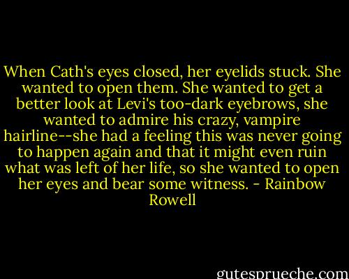 When Cath's eyes closed, her eyelids stuck. She wanted to open them. She wanted to get a better look at Levi's too-dark eyebrows, she wanted to admire his crazy, vampire hairline--she had a feeling this was never going to happen again and that it might even ruin what was left of her life, so she wanted to open her eyes and bear some witness. - Rainbow Rowell
