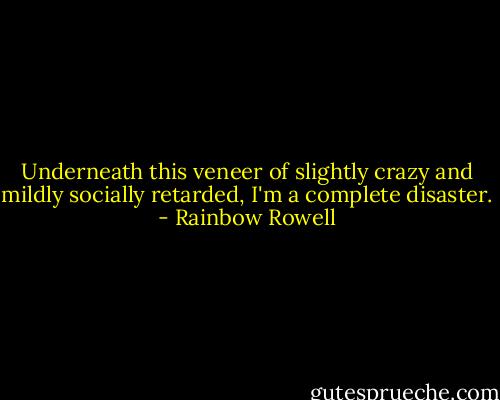Underneath this veneer of slightly crazy and mildly socially retarded, I'm a complete disaster. - Rainbow Rowell
