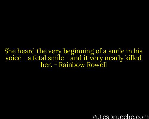 She heard the very beginning of a smile in his voice--a fetal smile--and it very nearly killed her. - Rainbow Rowell