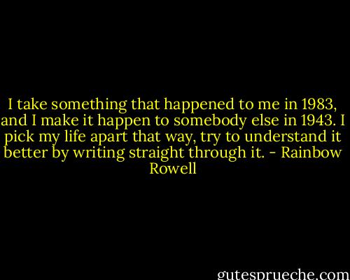 I take something that happened to me in 1983, and I make it happen to somebody else in 1943. I pick my life apart that way, try to understand it better by writing straight through it. - Rainbow Rowell