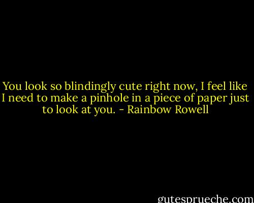 You look so blindingly cute right now, I feel like I need to make a pinhole in a piece of paper just to look at you. - Rainbow Rowell