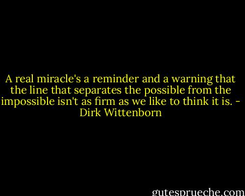 A real miracle's a reminder and a warning that the line that separates the possible from the impossible isn't as firm as we like to think it is. - Dirk Wittenborn
