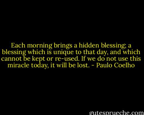 Each morning brings a hidden blessing; a blessing which is unique to that day, and which cannot be kept or re-used. If we do not use this miracle today, it will be lost. - Paulo Coelho