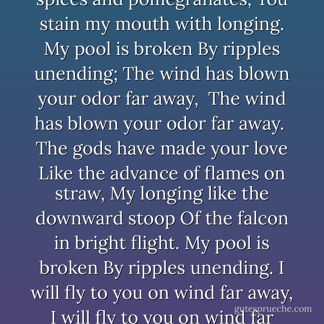 My soul will not sleep<br />For want of my sister<br />The river runs between us<br />And I am sick with loss.<br />My pool is broken<br />By ripples unending,<br />For the wind has blown her far away,<br />The wind has blown her far away.<br /><br />Oh, sister, your perfume<br />Is like honey dropped in water.<br />Like spices and pomegranates,<br />You stain my mouth with longing.<br />My pool is broken<br />By ripples unending;<br />The wind has blown your odor far away, <br />The wind has blown your odor far away.<br /><br />The gods have made your love<br />Like the advance of flames on straw,<br />My longing like the downward stoop<br />Of the falcon in bright flight.<br />My pool is broken<br />By ripples unending.<br />I will fly to you on wind far away,<br />I will fly to you on wind far away.<br /><br />I am a hunted goose, a hunted one;<br />The beauty of your shining hair<br />Is a bait to trap me in your net;<br />Your eyes, a snare of meryu-wood.<br />Gratefully I fall<br />Into ripples unending.<br />Hunt me, sister, far away.<br />Hunt me, sister, far away. - L.M. Ironside