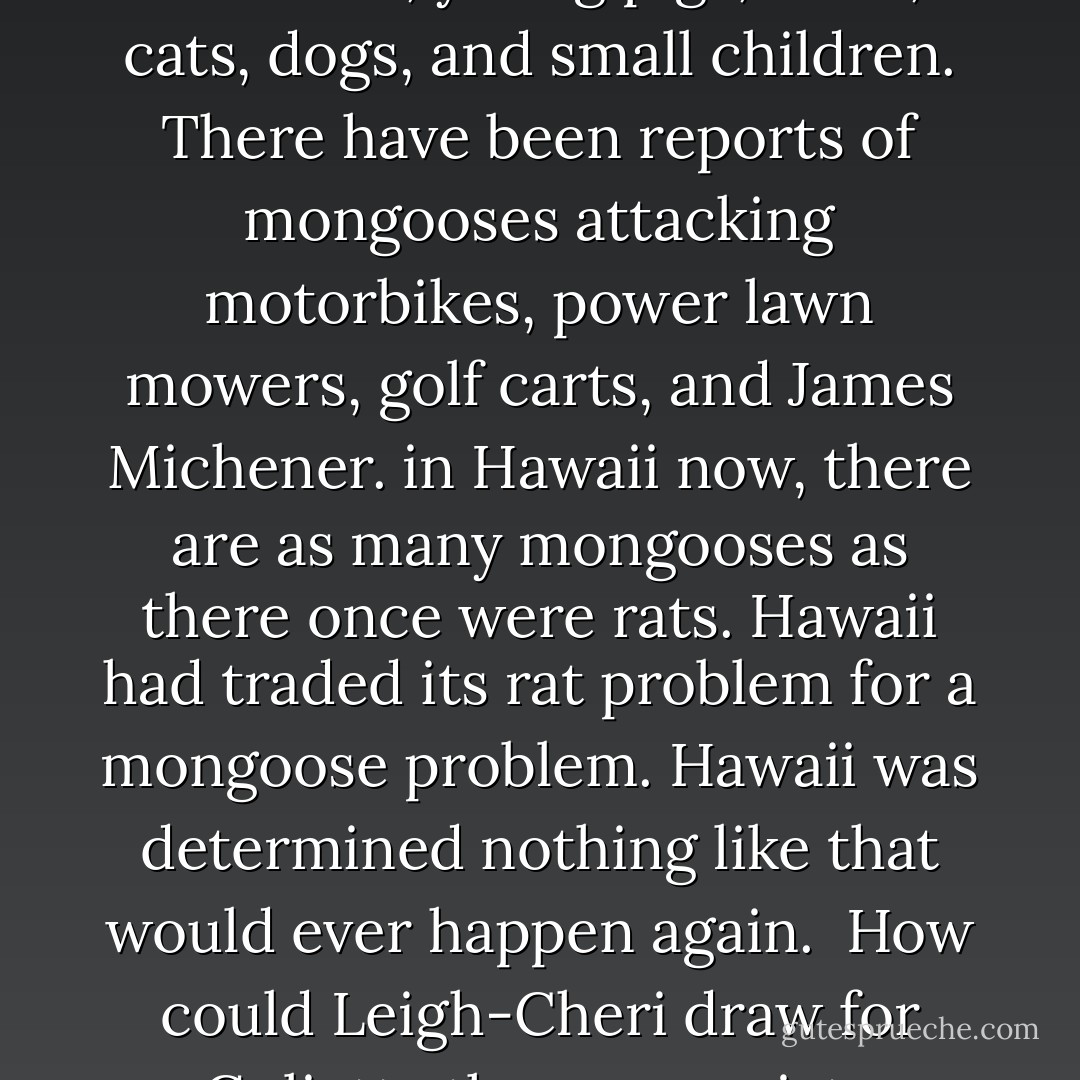 Hawaii once had a rat problem. Then, somebody hit upon a brilliant solution. import mongooses from India. Mongooses would kill the rats. It worked. Mongooses did kill the rats. Mongooses also killed chickens, young pigs, birds, cats, dogs, and small children. There have been reports of mongooses attacking motorbikes, power lawn mowers, golf carts, and James Michener. in Hawaii now, there are as many mongooses as there once were rats. Hawaii had traded its rat problem for a mongoose problem. Hawaii was determined nothing like that would ever happen again.<br /><br />How could Leigh-Cheri draw for Gulietta the appropriate analogy between Hawaii's rodents and society at large? Society had a crime problem. It hired cops to attack crime. Now society has a cop problem. - Tom Robbins